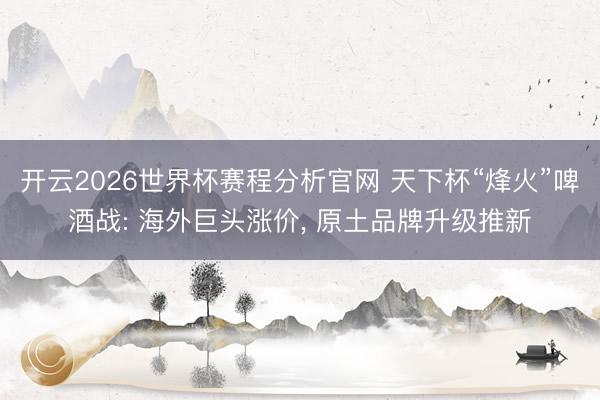 开云2026世界杯赛程分析官网 天下杯“烽火”啤酒战: 海外巨头涨价， 原土品牌升级推新