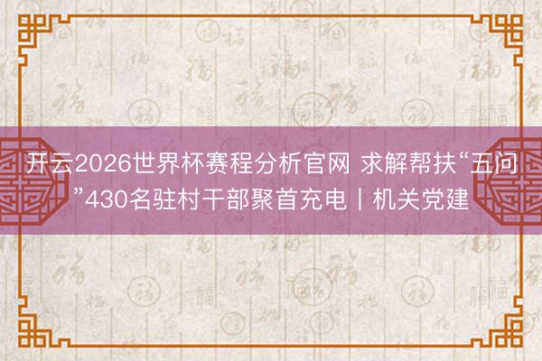 开云2026世界杯赛程分析官网 求解帮扶“五问”430名驻村干部聚首充电丨机关党建