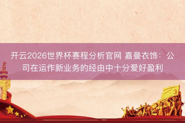 开云2026世界杯赛程分析官网 嘉曼衣饰：公司在运作新业务的经由中十分爱好盈利