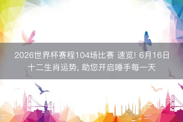 2026世界杯赛程104场比赛 速览! 6月16日十二生肖运势， 助您开启唾手每一天