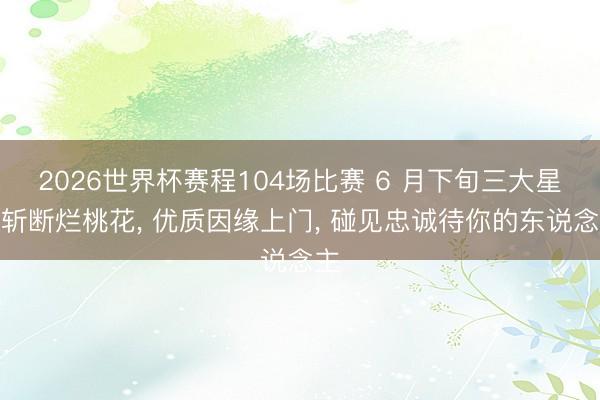 2026世界杯赛程104场比赛 6 月下旬三大星座斩断烂桃花， 优质因缘上门， 碰见忠诚待你的东说念主