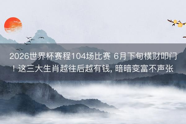 2026世界杯赛程104场比赛 6月下旬横财叩门! 这三大生肖越往后越有钱， 暗暗变富不声张