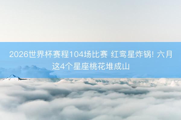 2026世界杯赛程104场比赛 红鸾星炸锅! 六月这4个星座桃花堆成山