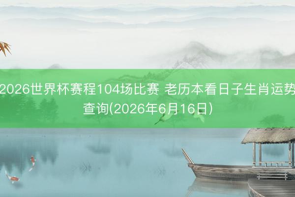 2026世界杯赛程104场比赛 老历本看日子生肖运势查询(2026年6月16日)