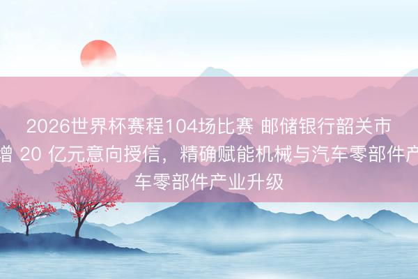 2026世界杯赛程104场比赛 邮储银行韶关市分行新增 20 亿元意向授信，精确赋能机械与汽车零部件产业升级