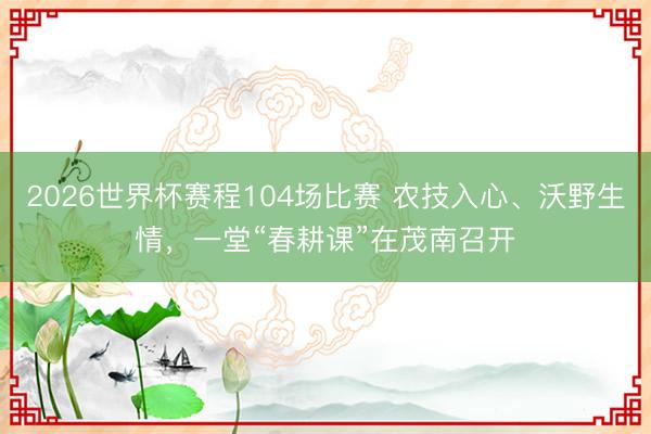 2026世界杯赛程104场比赛 农技入心、沃野生情,一堂“春耕课”在茂南召开
