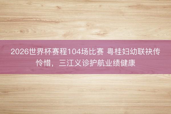 2026世界杯赛程104场比赛 粤桂妇幼联袂传怜惜，三江义诊护航业绩健康