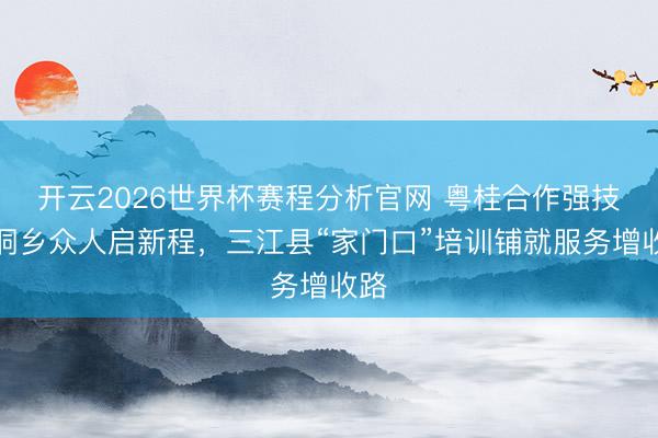 开云2026世界杯赛程分析官网 粤桂合作强技巧侗乡众人启新程，三江县“家门口”培训铺就服务增收路