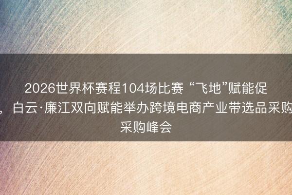 2026世界杯赛程104场比赛 “飞地”赋能促出海，白云·廉江双向赋能举办跨境电商产业带选品采购峰会