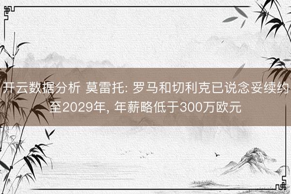 开云数据分析 莫雷托: 罗马和切利克已说念妥续约至2029年， 年薪略低于300万欧元