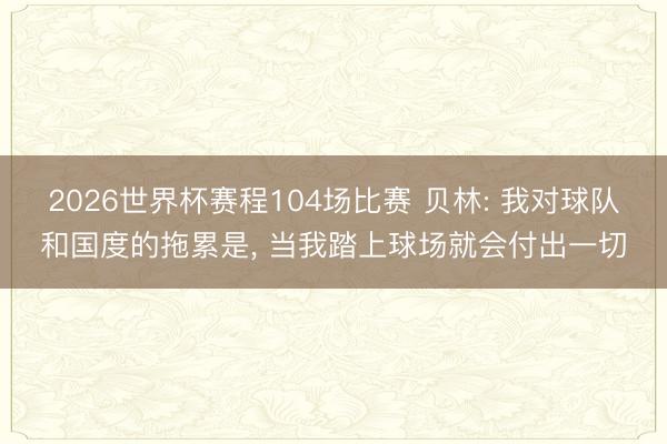 2026世界杯赛程104场比赛 贝林: 我对球队和国度的拖累是， 当我踏上球场就会付出一切