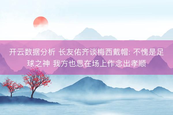 开云数据分析 长友佑齐谈梅西戴帽: 不愧是足球之神 我方也思在场上作念出孝顺