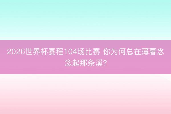 2026世界杯赛程104场比赛 你为何总在薄暮念念起那条溪?