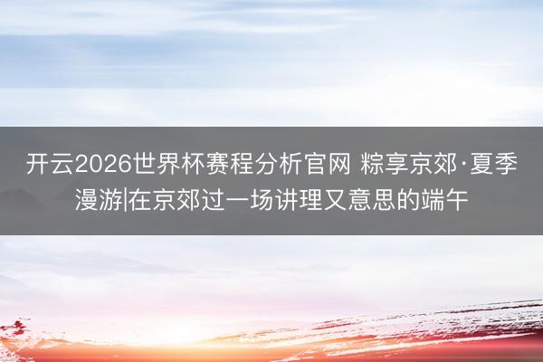 开云2026世界杯赛程分析官网 粽享京郊·夏季漫游|在京郊过一场讲理又意思的端午