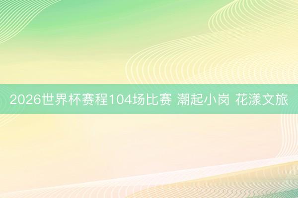 2026世界杯赛程104场比赛 潮起小岗 花漾文旅