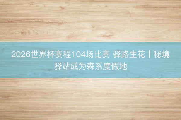 2026世界杯赛程104场比赛 驿路生花丨秘境驿站成为森系度假地