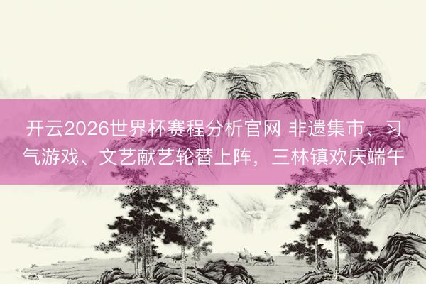 开云2026世界杯赛程分析官网 非遗集市、习气游戏、文艺献艺轮替上阵,三林镇欢庆端午