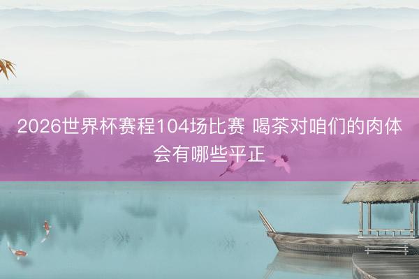 2026世界杯赛程104场比赛 喝茶对咱们的肉体会有哪些平正