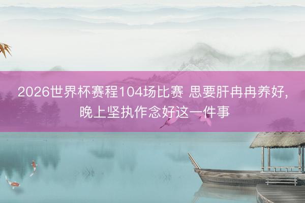 2026世界杯赛程104场比赛 思要肝冉冉养好, 晚上坚执作念好这一件事