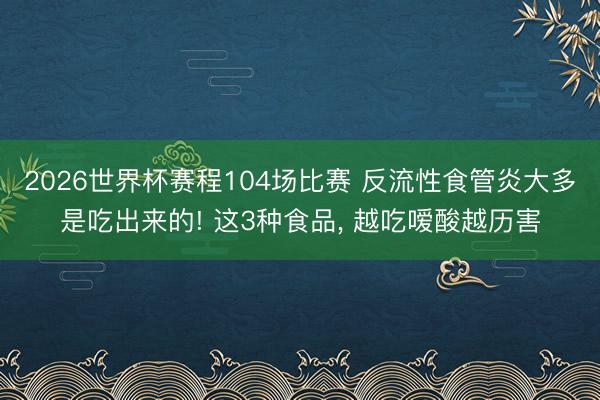 2026世界杯赛程104场比赛 反流性食管炎大多是吃出来的! 这3种食品, 越吃嗳酸越历害